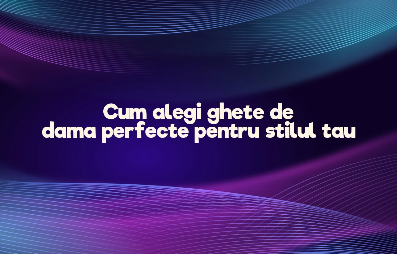 Cum alegi ghete de dama perfecte pentru stilul tau